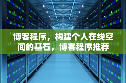 博客程序，构建个人在线空间的基石，博客程序推荐