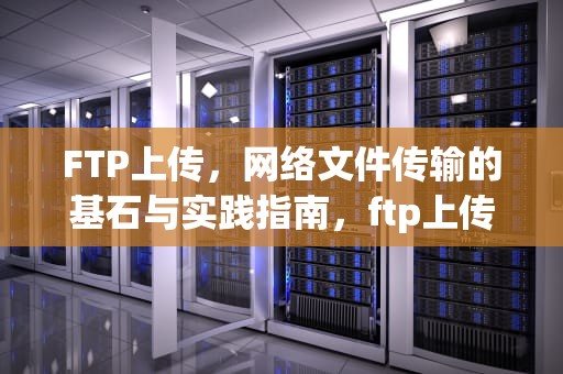 FTP上传，网络文件传输的基石与实践指南，ftp上传下载命令
