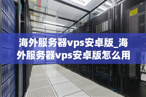 海外服务器vps安卓版_海外服务器vps安卓版怎么用_海外服务器VPS安卓版的全面解析