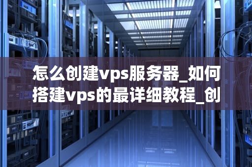 怎么创建vps服务器_如何搭建vps的最详细教程_创建和管理您的VPS服务器