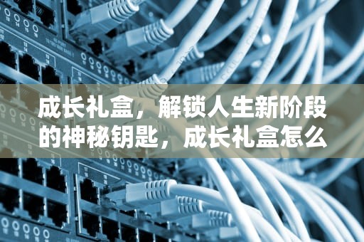成长礼盒，解锁人生新阶段的神秘钥匙，成长礼盒怎么弄啊