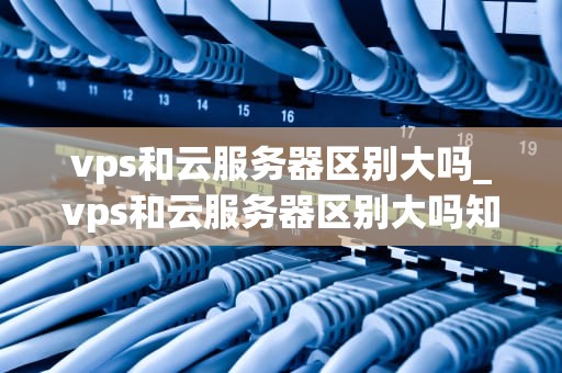 vps和云服务器区别大吗_vps和云服务器区别大吗知乎_VPS与云服务器的区别