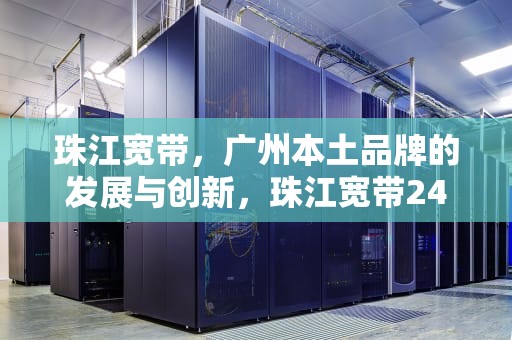 珠江宽带，广州本土品牌的发展与创新，珠江宽带24小时人工电话