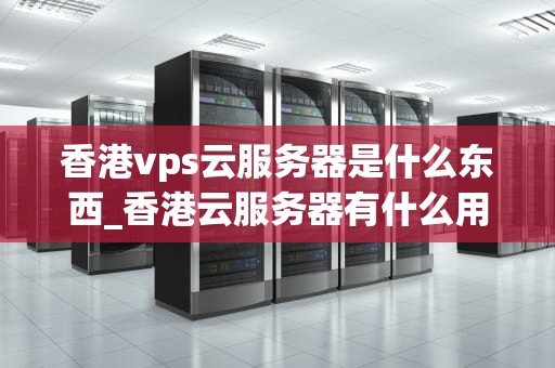 香港vps云服务器是什么东西_香港云服务器有什么用_香港VPS云服务器的全面解析