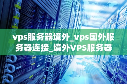 vps服务器境外_vps国外服务器连接_境外VPS服务器的优势与挑战