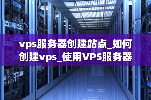 vps服务器创建站点_如何创建vps_使用VPS服务器创建站点的全面指南