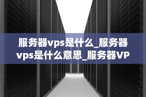 服务器vps是什么_服务器vps是什么意思_服务器VPS的全面解析