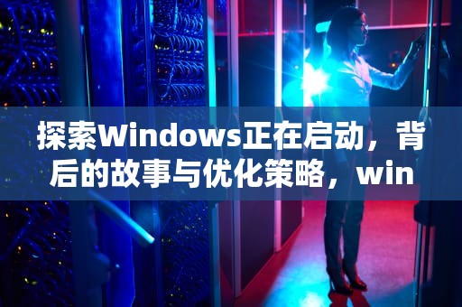 探索Windows正在启动，背后的故事与优化策略，windows正在启动进不去