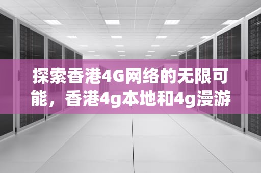 探索香港4G网络的无限可能，香港4g本地和4g漫游有什么区别