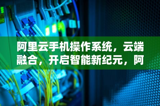 阿里云手机操作系统，云端融合，开启智能新纪元，阿里云手机操作系统怎么样