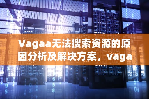 Vagaa无法搜索资源的原因分析及解决方案，vagaa无法搜索怎么办