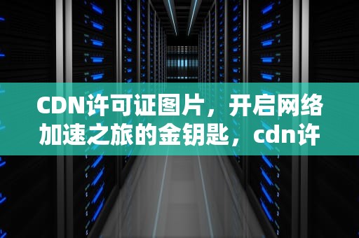 CDN许可证图片，开启网络加速之旅的金钥匙，cdn许可证是指什么