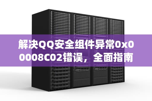 解决QQ安全组件异常0x00008C02错误，全面指南，qq提示安全组件异常