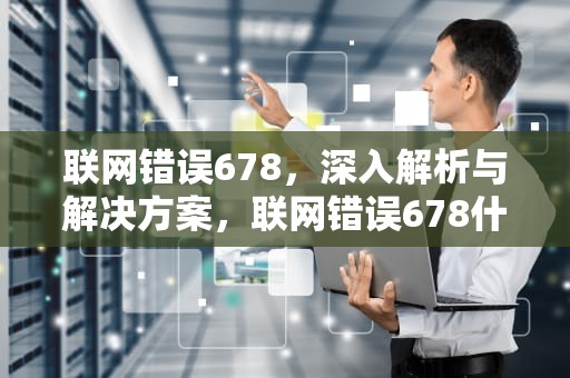 联网错误678，深入解析与解决方案，联网错误678什么原因
