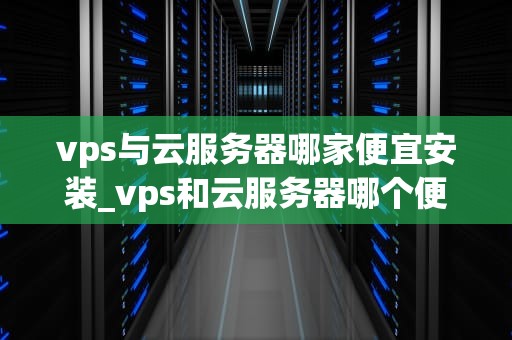 vps与云服务器哪家便宜安装_vps和云服务器哪个便宜_VPS与云服务器哪家便宜安装？——全面比较与分析