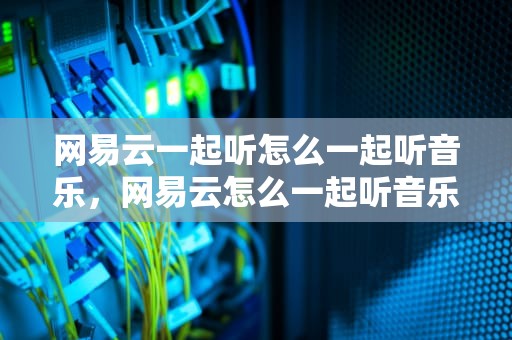 网易云一起听怎么一起听音乐，网易云怎么一起听音乐陌生人