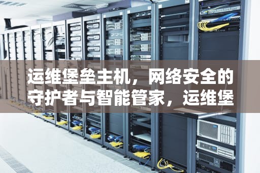 运维堡垒主机，网络安全的守护者与智能管家，运维堡垒主机配置