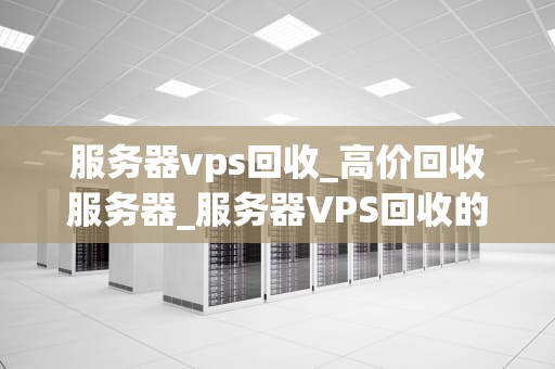 服务器vps回收_高价回收服务器_服务器VPS回收的重要性及其实施策略
