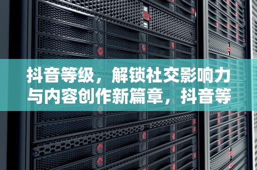抖音等级，解锁社交影响力与内容创作新篇章，抖音等级价目表1-75