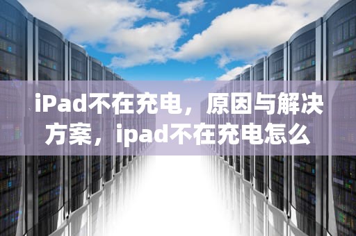 iPad不在充电，原因与解决方案，ipad不在充电怎么解决办法