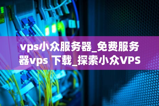 vps小众服务器_免费服务器vps 下载_探索小众VPS服务器：特性、优势与应用领域