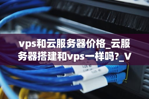 vps和云服务器价格_云服务器搭建和vps一样吗?_VPS和云服务器价格的比较与分析