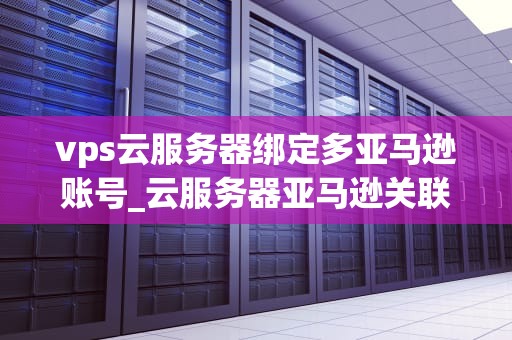 vps云服务器绑定多亚马逊账号_云服务器亚马逊关联_利用VPS云服务器绑定多亚马逊账号的全面指南