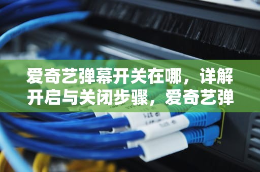 爱奇艺弹幕开关在哪，详解开启与关闭步骤，爱奇艺弹幕开关在哪里找