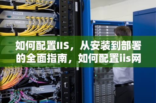如何配置IIS，从安装到部署的全面指南，如何配置iis网站