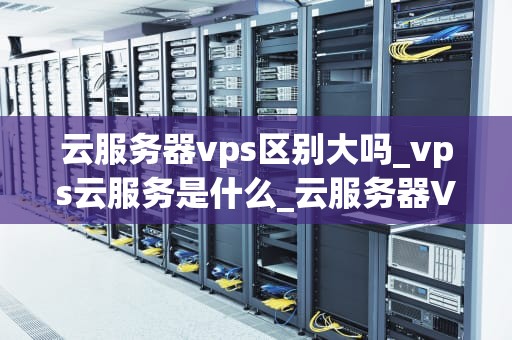 云服务器vps区别大吗_vps云服务是什么_云服务器VPS与普通服务器的区别