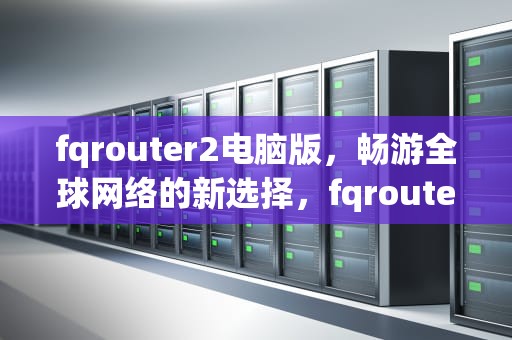 fqrouter2电脑版，畅游全球网络的新选择，fqrouter2最新版