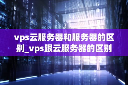 vps云服务器和服务器的区别_vps跟云服务器的区别_VPS云服务器与服务器的区别