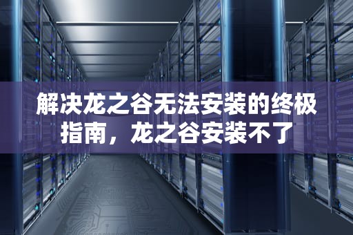 解决龙之谷无法安装的终极指南，龙之谷安装不了
