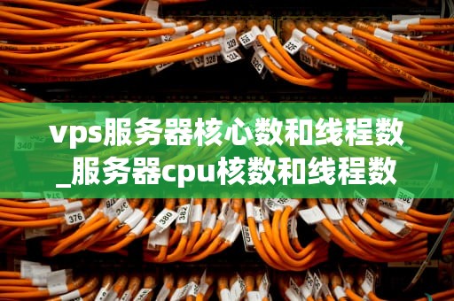 vps服务器核心数和线程数_服务器cpu核数和线程数_深入理解VPS服务器的核心数与线程数