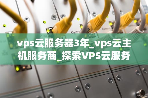 vps云服务器3年_vps云主机服务商_探索VPS云服务器的三年之旅