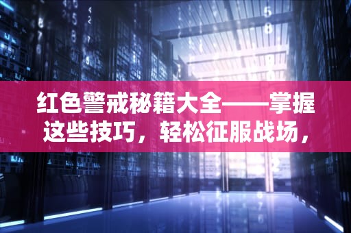 红色警戒秘籍大全——掌握这些技巧，轻松征服战场，红色警戒秘籍作弊码