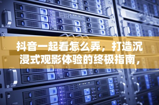 抖音一起看怎么弄，打造沉浸式观影体验的终极指南，抖音一起看怎么弄啊