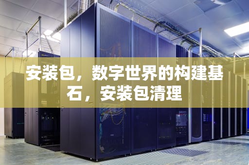 安装包，数字世界的构建基石，安装包清理