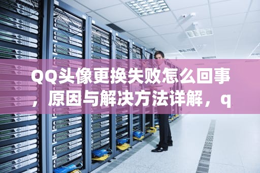 QQ头像更换失败怎么回事，原因与解决方法详解，qq头像更换失败怎么回事儿