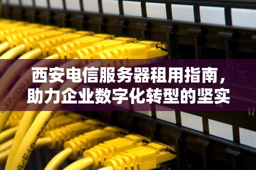 西安电信服务器租用指南，助力企业数字化转型的坚实基石，西安电信服务器租用多少钱