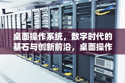 桌面操作系统，数字时代的基石与创新前沿，桌面操作系统有哪些