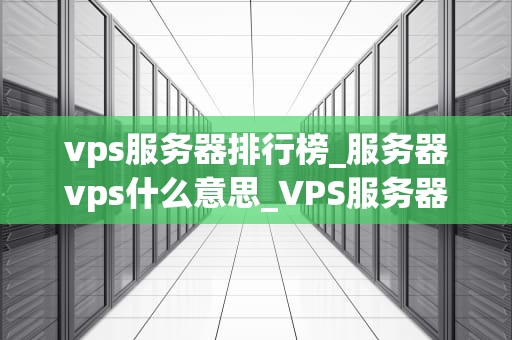 vps服务器排行榜_服务器vps什么意思_VPS服务器排行榜：选择最适合你的服务