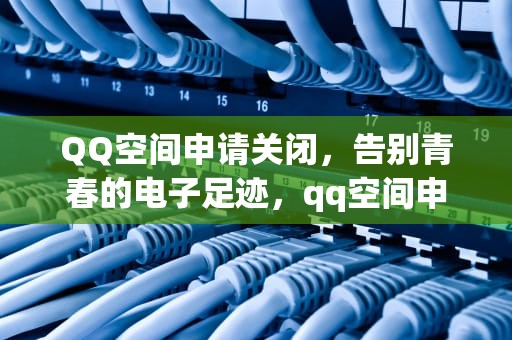 QQ空间申请关闭，告别青春的电子足迹，qq空间申请关闭入口