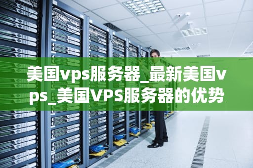美国vps服务器_最新美国vps_美国VPS服务器的优势与应用