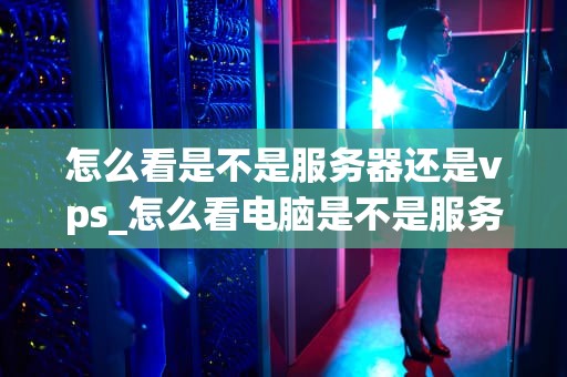 怎么看是不是服务器还是vps_怎么看电脑是不是服务器_服务器与VPS的区别及如何判断