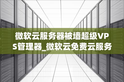 微软云服务器被墙超级VPS管理器_微软云免费云服务器申请教程_微软云服务器被墙超级VPS管理器的深度解析