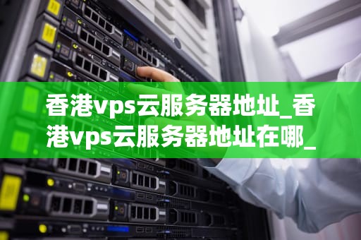 香港vps云服务器地址_香港vps云服务器地址在哪_香港VPS云服务器地址及其优势