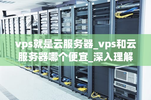 vps就是云服务器_vps和云服务器哪个便宜_深入理解VPS（云服务器）及其应用