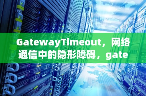 GatewayTimeout，网络通信中的隐形障碍，gatewaytimeout翻译成中文