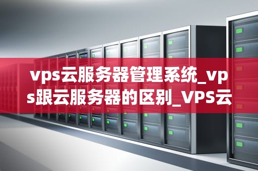 vps云服务器管理系统_vps跟云服务器的区别_VPS云服务器管理系统的全面解析